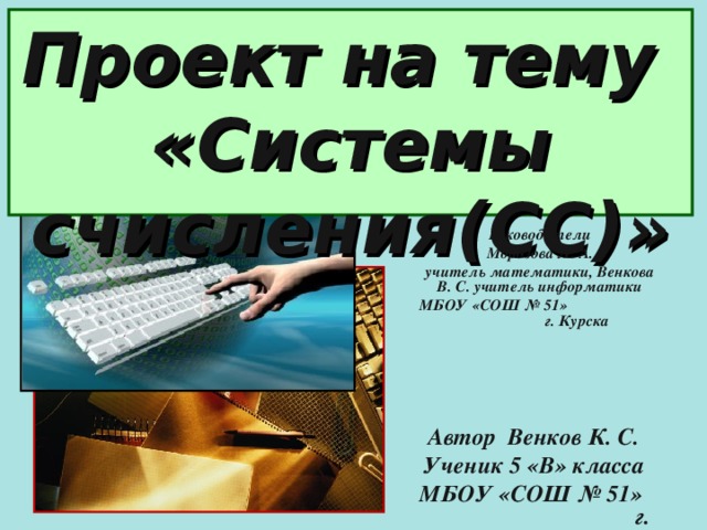 Проект на тему  «Системы счисления(СС)» Руководители Морозова Л. А. учитель математики, Венкова В. С. учитель информатики МБОУ «СОШ № 51» г. Курска  Автор Венков К. С. Ученик 5 «В» класса МБОУ «СОШ № 51» г. Курска  