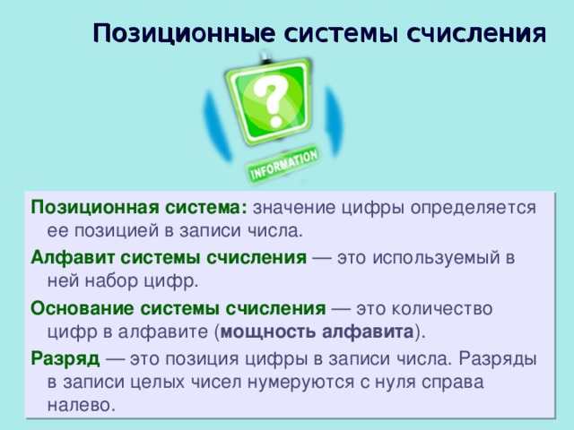 Позиционные системы счисления Позиционная система: значение цифры определяется ее позицией в записи числа. Алфавит системы счисления  — это используемый в ней набор цифр. Основание системы счисления  — это количество цифр в алфавите ( мощность алфавита ). Разряд  — это позиция цифры в записи числа. Разряды в записи целых чисел нумеруются с нуля справа налево. 