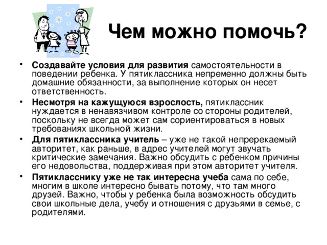 Чем можно помочь? Создавайте условия для развития самостоятельности в поведении ребенка. У пятиклассника непременно должны быть домашние обязанности, за выполнение которых он несет ответственность. Несмотря на кажущуюся взрослость, пятиклассник нуждается в ненавязчивом контроле со стороны родителей, поскольку не всегда может сам сориентироваться в новых требованиях школьной жизни. Для пятиклассника учитель – уже не такой непререкаемый авторитет, как раньше, в адрес учителей могут звучать критические замечания. Важно обсудить с ребенком причины его недовольства, поддерживая при этом авторитет учителя. Пятикласснику уже не так интересна учеба сама по себе, многим в школе интересно бывать потому, что там много друзей. Важно, чтобы у ребенка была возможность обсудить свои школьные дела, учебу и отношения с друзьями в семье, с родителями. 