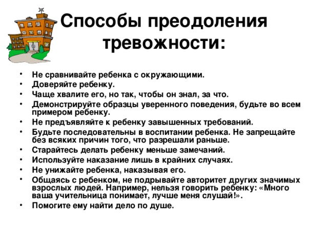 Способы преодоления тревожности:   Не сравнивайте ребенка с окружающими. Доверяйте ребенку. Чаще хвалите его, но так, чтобы он знал, за что. Демонстрируйте образцы уверенного поведения, будьте во всем примером ребенку. Не предъявляйте к ребенку завышенных требований. Будьте последовательны в воспитании ребенка. Не запрещайте без всяких причин того, что разрешали раньше. Старайтесь делать ребенку меньше замечаний. Используйте наказание лишь в крайних случаях. Не унижайте ребенка, наказывая его. Общаясь с ребенком, не подрывайте авторитет других значимых взрослых людей. Например, нельзя говорить ребенку: «Много ваша учительница понимает, лучше меня слушай!». Помогите ему найти дело по душе. 