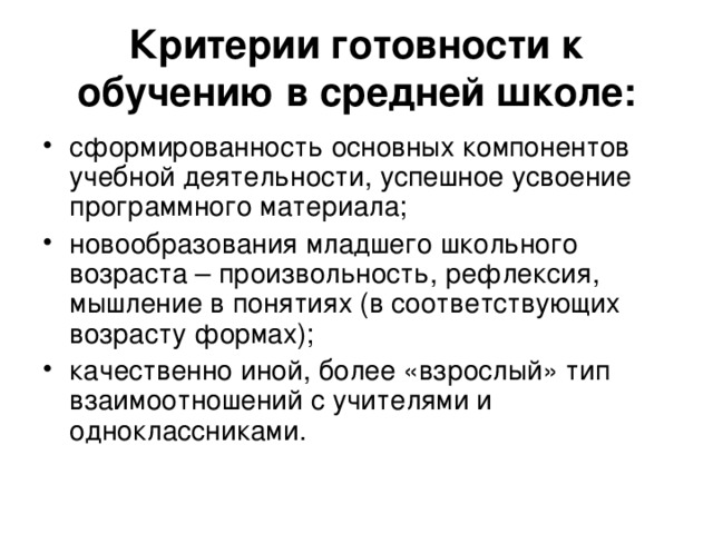 Критерии готовности к обучению в средней школе: сформированность основных компонентов учебной деятельности, успешное усвоение программного материала; новообразования младшего школьного возраста – произвольность, рефлексия, мышление в понятиях (в соответствующих возрасту формах); качественно иной, более «взрослый» тип взаимоотношений с учителями и одноклассниками. 