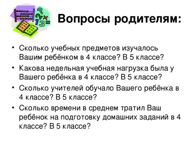 Вопросы родителям: Сколько учебных предметов изучалось Вашим ребёнком в 4 классе? В 5 классе? Какова недельная учебная нагрузка была у Вашего ребёнка в 4 классе? В 5 классе? Сколько учителей обучало Вашего ребёнка в 4 классе? В 5 классе? Сколько времени в среднем тратил Ваш ребёнок на подготовку домашних заданий в 4 классе? В 5 классе? 