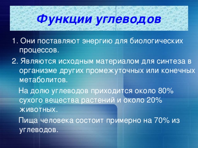 Функции углеводов 1. Они поставляют энергию для биологических процессов. 2. Являются исходным материалом для синтеза в организме других промежуточных или конечных метаболитов.  На долю углеводов приходится около 80% сухого вещества растений и около 20% животных.  Пища человека состоит примерно на 70% из углеводов. 