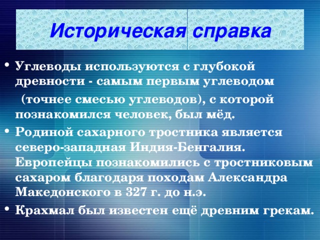 Историческая справка Углеводы используются с глубокой древности - самым первым углеводом  (точнее смесью углеводов), с которой познакомился человек, был мёд. Родиной сахарного тростника является северо-западная Индия-Бенгалия. Европейцы познакомились с тростниковым сахаром благодаря походам Александра  Македонского в 327 г. до н.э. Крахмал был известен ещё древним грекам. 