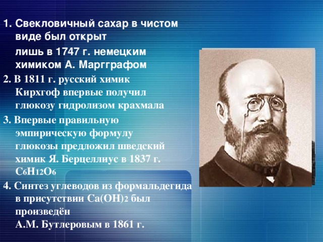 1. Свекловичный сахар в чистом виде был открыт  лишь в 1747 г. немецким химиком А. Маргграфом  2. В 1811 г. русский химик Кирхгоф впервые получил глюкозу гидролизом крахмала   3. Впервые правильную эмпирическую формулу глюкозы предложил шведский  химик Я. Берцеллиус в 1837 г. С 6 Н 12 О 6    4. Синтез углеводов из формальдегида в присутствии Са(ОН) 2 был произведён  А.М. Бутлеровым в 1861 г.    