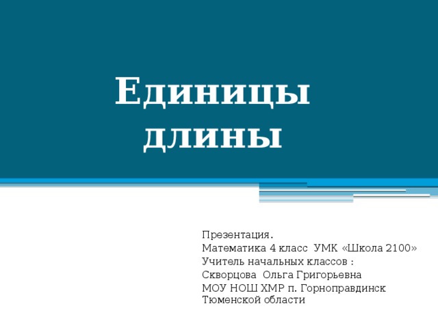 Единицы  длины Презентация. Математика 4 класс УМК «Школа 2100» Учитель начальных классов : Скворцова Ольга Григорьевна МОУ НОШ ХМР п. Горноправдинск Тюменской области 