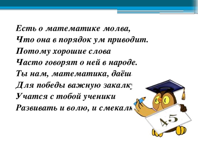 Есть о математике молва, Что она в порядок ум приводит. Потому хорошие слова Часто говорят о ней в народе. Ты нам, математика, даёшь Для победы важную закалку. Учатся с тобой ученики Развивать и волю, и смекалку. 