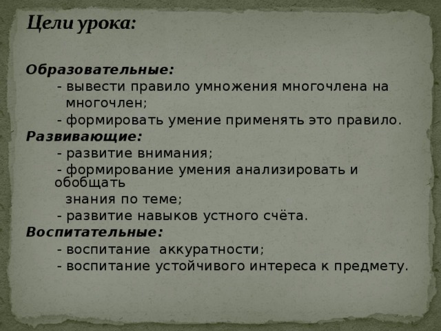 Образовательные:  - вывести правило умножения многочлена на  многочлен;  - формировать умение применять это правило. Развивающие:  - развитие внимания;  - формирование умения анализировать и обобщать  знания по теме;  - развитие навыков устного счёта. Воспитательные:  - воспитание аккуратности;  - воспитание устойчивого интереса к предмету. 