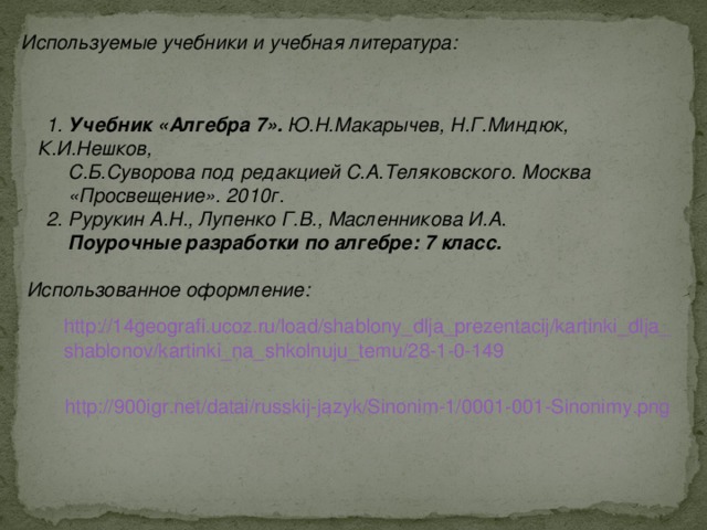 Используемые учебники и учебная литература: 1. Учебник «Алгебра 7». Ю.Н.Макарычев, Н.Г.Миндюк, К.И.Нешков,  С.Б.Суворова под редакцией С.А.Теляковского. Москва  «Просвещение». 2010г. 2. Рурукин А.Н., Лупенко Г.В., Масленникова И.А.  Поурочные разработки по алгебре: 7 класс.  Использованное оформление: http://14geografi.ucoz.ru/load/shablony_dlja_prezentacij/kartinki_dlja_ shablonov/kartinki_na_shkolnuju_temu/28-1-0-149  http://900igr.net/datai/russkij-jazyk/Sinonim-1/0001-001-Sinonimy.png  