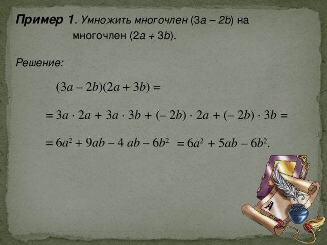 Пример 1 . Умножить многочлен (3 а – 2b ) на  многочлен (2 a + 3 b ).  Решение: ( 3 a – 2 b ) (2 a + 3 b ) = = 3 a · 2 a + 3 a · 3 b + ( – 2 b ) · 2 a + (– 2 b ) · 3 b =  = 6 a 2 + 9 ab – 4 ab – 6 b 2  = 6 a 2 + 5 ab  – 6 b 2 . 