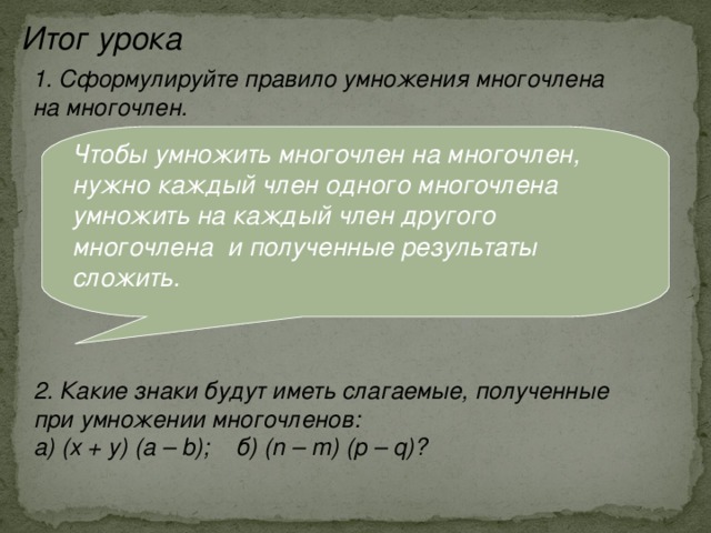 Итог урока 1. Сформулируйте правило умножения многочлена на многочлен. Чтобы умножить многочлен на многочлен, нужно каждый член одного многочлена умножить на каждый член другого многочлена и полученные результаты сложить.  2. Какие знаки будут иметь слагаемые, полученные при умножении многочленов: а) (х + у) (а – b); б) (n – m) (p – q)? 