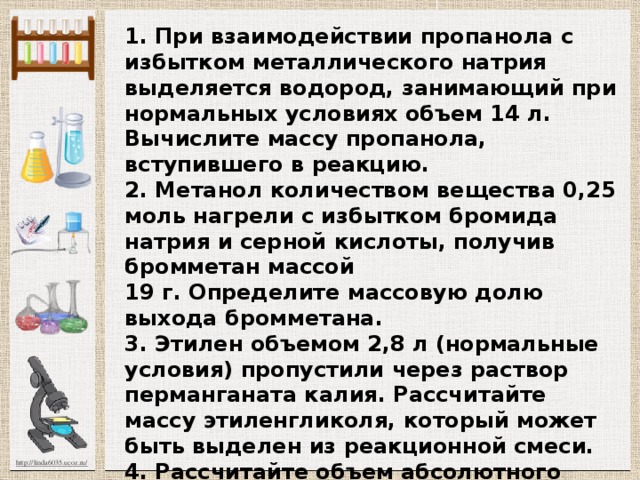 1. При взаимодействии пропанола с избытком металлического натрия выделяется водород, занимаю­щий при нормальных условиях объем 14 л. Вычислите массу пропанола, вступившего в реакцию.  2. Метанол количеством вещества 0,25 моль на­грели с избытком бромида натрия и серной кислоты, получив бромметан массой  19 г. Определите массовую долю выхода бромметана.  3. Этилен объемом 2,8 л (нормальные условия) пропустили через раствор перманганата калия. Рассчи­тайте массу этиленгликоля, который может быть выде­лен из реакционной смеси.  4. Рассчитайте объем абсолютного этилового спир­та (плотность 0,79 г/моль), который потребуется для получения диэтилового эфира массой 5,55 г.    