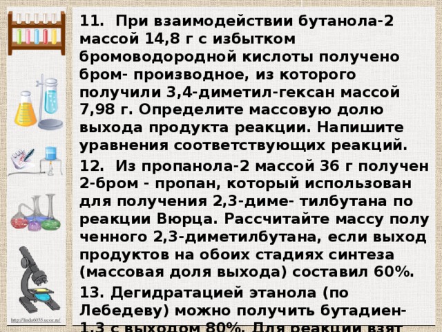 11. При взаимодействии бутанола-2 массой 14,8 г с избытком бромоводородной кислоты получено бром- производное, из которого получили 3,4-диметил-гексан массой 7,98 г. Определите массовую долю выхода про­дукта реакции. Напишите уравнения соответствующих реакций. 12. Из пропанола-2 массой 36 г получен 2-бром - пропан, который использован для получения 2,3-диме- тилбутана по реакции Вюрца. Рассчитайте массу полу­ченного 2,3-диметилбутана, если выход продуктов на обоих стадиях синтеза (массовая доля выхода) составил 60%. 13. Дегидратацией этанола (по Лебедеву) можно получить бутадиен-1,3 с выходом 80%. Для реакции взят этанол объемом 500 мл (плотность 0.8 г/мл, массовая доля С2Н5ОН 92 %, остальное-вода). Рассчитайте массу полученного углеводорода. 