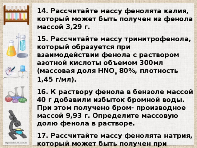 14. Рассчитайте массу фенолята калия, который может быть получен из фенола массой 3,29 г.  15. Рассчитайте массу тринитрофенола, который об­разуется при взаимодействии фенола с раствором азот­ной кислоты объемом 300мл (массовая доля HNO s 80%, плотность 1,45 г/мл).  16. К раствору фенола в бензоле массой 40 г доба­вили избыток бромной воды. При этом получено бром- производное массой 9,93 г. Определите массовую долю фенола в растворе.  17. Рассчитайте массу фенолята натрия, который может быть получен при взаимодействии фенола массой 4,7 г с раствором гидроксида натрия объемом 4,97 мл (плотность 1,38 г/мл, массовая доля NaOH 35%).  