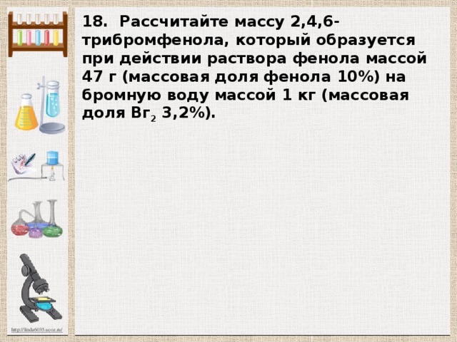 18. Рассчитайте массу 2,4,6-трибромфенола, ко­торый образуется при действии раствора фенола массой 47 г (массовая доля фенола 10%) на бромную воду мас­сой 1 кг (массовая доля Вг 2 3,2%). 