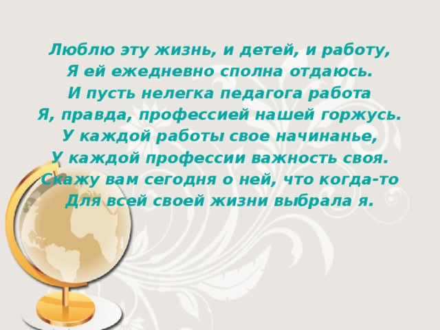 Люблю эту жизнь, и детей, и работу, Я ей ежедневно сполна отдаюсь. И пусть нелегка педагога работа Я, правда, профессией нашей горжусь. У каждой работы свое начинанье, У каждой профессии важность своя. Скажу вам сегодня о ней, что когда-то Для всей своей жизни выбрала я. 