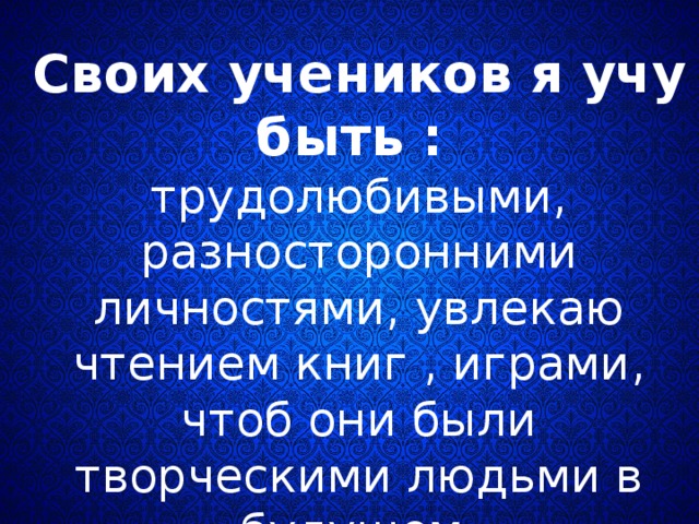 Своих учеников я учу быть :  трудолюбивыми, разносторонними личностями, увлекаю чтением книг , играми, чтоб они были творческими людьми в будущем. 