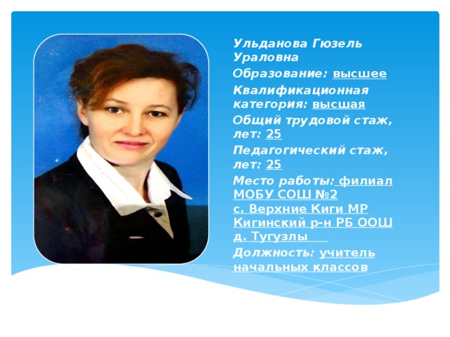 Ульданова Гюзель Ураловна Образование:  высшее Квалификационная категория:  высшая Общий трудовой стаж, лет:  25 Педагогический стаж, лет:  25 Место работы:   филиал МОБУ СОШ №2 с. Верхние Киги МР Кигинский р-н РБ ООШ д. Тугузлы      Должность:  учитель начальных классов    