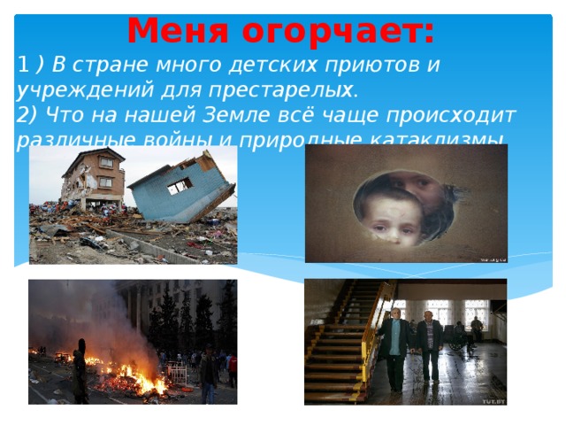 Меня огорчает: 1 ) В стране много детских приютов и учреждений для престарелых.  2) Что на нашей Земле всё чаще происходит различные войны и природные катаклизмы 