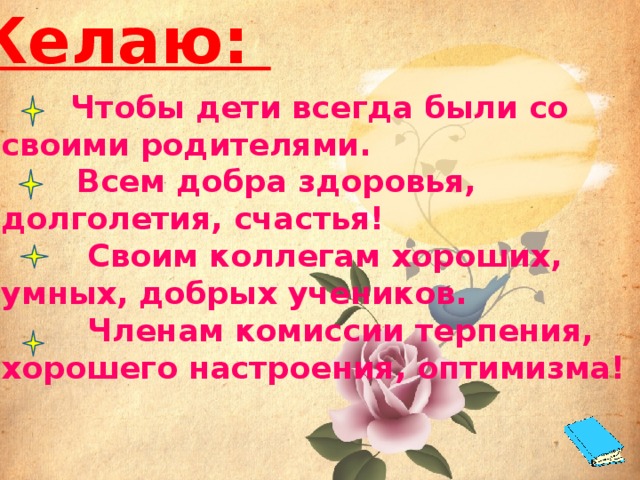  Желаю:  Чтобы дети всегда были со своими родителями.  Всем добра здоровья, долголетия, счастья!  Своим коллегам хороших, умных, добрых учеников.  Членам комиссии терпения, хорошего настроения, оптимизма!   