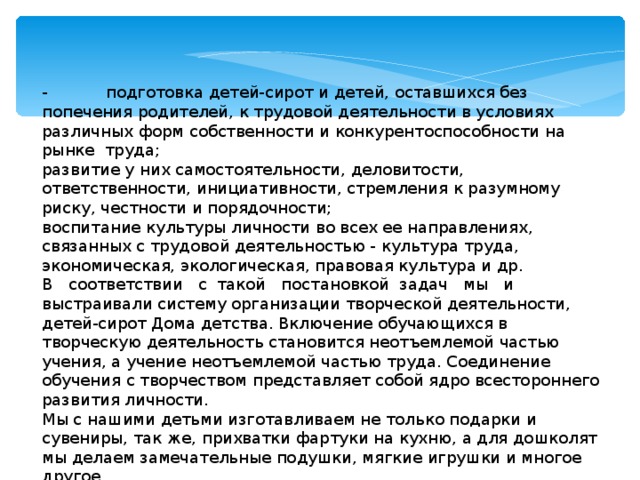 -  подготовка детей-сирот и детей, оставшихся без попечения родителей, к трудовой деятельности в условиях различных форм собственности и конкурентоспособности на рынке труда; развитие у них самостоятельности, деловитости, ответственности, инициативности, стремления к разумному риску, честности и порядочности; воспитание культуры личности во всех ее направлениях, связанных с трудовой деятельностью - культура труда, экономическая, экологическая, правовая культура и др. В соответствии с такой постановкой задач мы и выстраивали систему организации творческой деятельности, детей-сирот Дома детства. Включение обучающихся в творческую деятельность становится неотъемлемой частью учения, а учение неотъемлемой частью труда. Соединение обучения с творчеством представляет собой ядро всестороннего развития личности. Мы с нашими детьми изготавливаем не только подарки и сувениры, так же, прихватки фартуки на кухню, а для дошколят мы делаем замечательные подушки, мягкие игрушки и многое другое. 