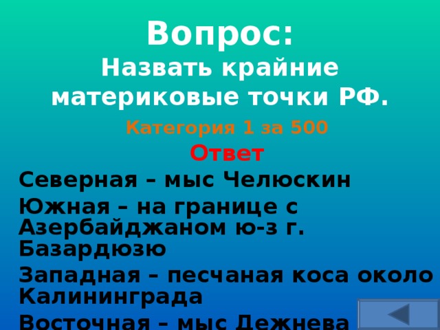   Вопрос:  Назвать крайние материковые точки РФ.     Категория 1 за 500 Ответ Северная – мыс Челюскин Южная – на границе с Азербайджаном ю-з г. Базардюзю Западная – песчаная коса около Калининграда Восточная – мыс Дежнева  