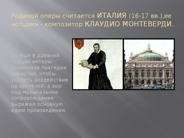 Родиной оперы считается ИТАЛИЯ (16-17 вв.),ее «отцом» - композитор КЛАУДИО МОНТЕВЕРДИ. Но еще в древней Греции актеры исполняли трагедии нараспев , чтобы усилить воздействие на зрителей, а хор под музыкальное сопровождение выражал основную идею произведения.