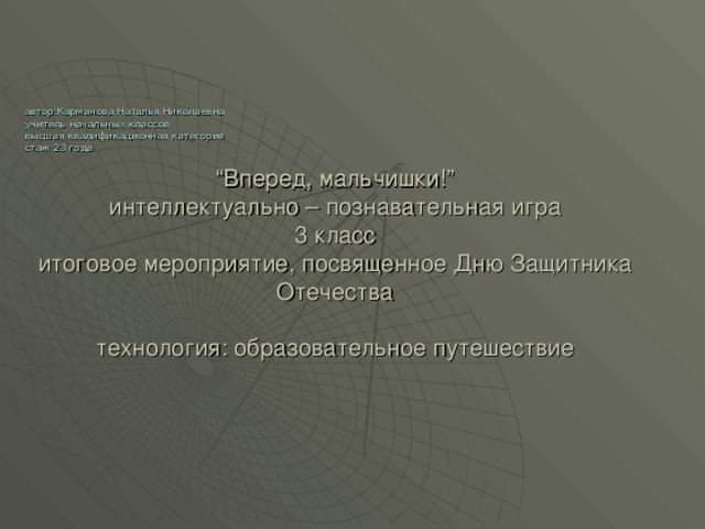 “ Вперед, мальчишки!”  интеллектуально – познавательная игра  3 класс  итоговое мероприятие, посвященное Дню Защитника Отечества   технология: образовательное путешествие  автор:Карманова Наталья Николаевна  учитель начальных классов  высшая квалификационная категория  стаж 23 года 