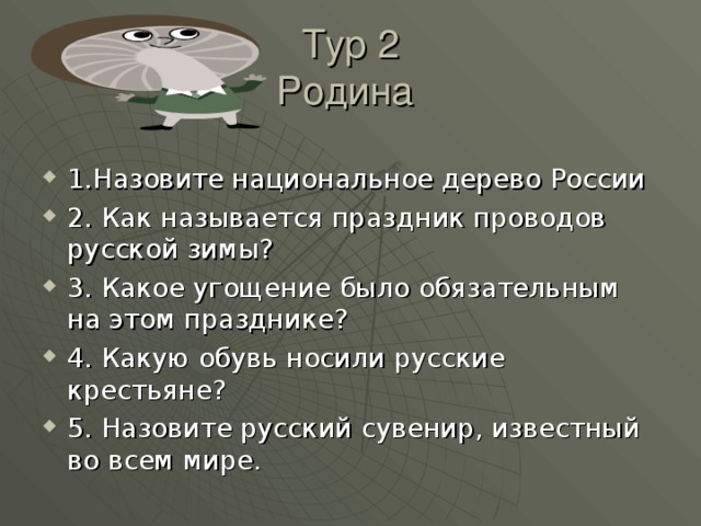 Тур 2  Родина 1.Назовите национальное дерево России 2. Как называется праздник проводов русской зимы? 3. Какое угощение было обязательным на этом празднике? 4. Какую обувь носили русские крестьяне? 5. Назовите русский сувенир, известный во всем мире. 