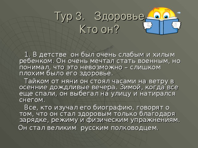 Тур 3. Здоровье  Кто он?  1. В детстве он был очень слабым и хилым ребенком. Он очень мечтал стать военным, но понимал, что это невозможно – слишком плохим было его здоровье.  Тайком от няни он стоял часами на ветру в осенние дождливые вечера. Зимой, когда все еще спали, он выбегал на улицу и натирался снегом.  Все, кто изучал его биографию, говорят о том, что он стал здоровым только благодаря зарядке, режиму и физическим упражнениям.  Он стал великим русским полководцем. 