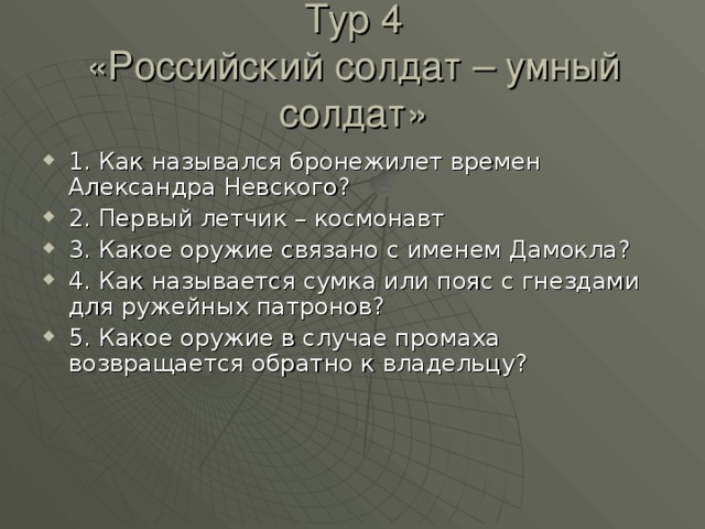 Тур 4  «Российский солдат – умный солдат» 1. Как назывался бронежилет времен Александра Невского? 2. Первый летчик – космонавт 3. Какое оружие связано с именем Дамокла? 4. Как называется сумка или пояс с гнездами для ружейных патронов? 5. Какое оружие в случае промаха возвращается обратно к владельцу? 