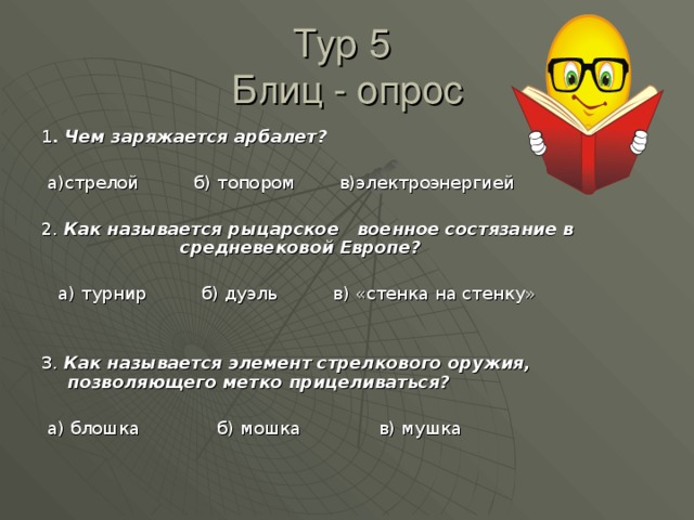 Тур 5  Блиц - опрос 1 . Чем заряжается арбалет?   а)стрелой б) топором в)электроэнергией 2. Как называется рыцарское военное состязание в    средневековой Европе?   а) турнир б) дуэль в) «стенка на стенку» 3. Как называется элемент стрелкового оружия, позволяющего метко прицеливаться?   а) блошка б) мошка в) мушка 