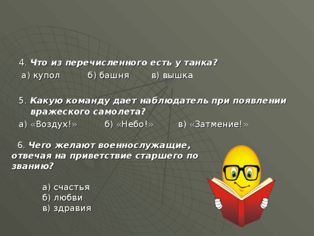 4. Что из перечисленного есть у танка?  а) купол б) башня в) вышка 5. Какую команду дает наблюдатель при появлении вражеского самолета? а) «Воздух!» б) «Небо!» в) «Затмение!»  6. Чего желают военнослужащие, отвечая на приветствие старшего по званию?   а) счастья  б) любви  в) здравия 