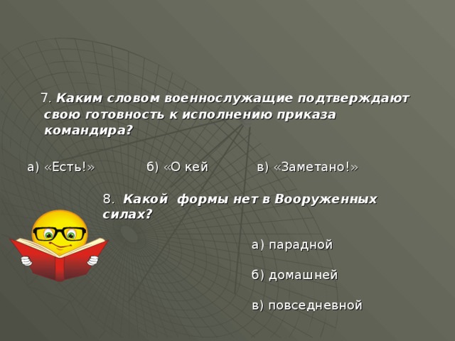  7. Каким словом военнослужащие подтверждают свою готовность к исполнению приказа командира?  а) «Есть!» б) «О кей в) «Заметано!» 8. Какой формы нет в Вооруженных силах?  а) парадной  б) домашней  в) повседневной 