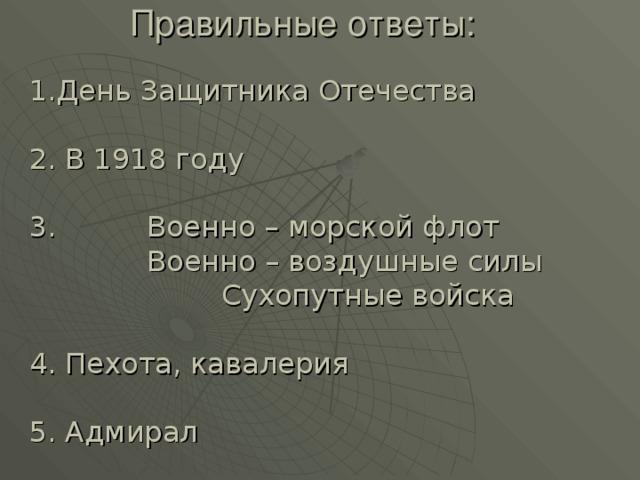  Правильные ответы:     1.День Защитника Отечества 2. В 1918 году 3. Военно – морской флот  Военно – воздушные силы   Сухопутные войска 4. Пехота, кавалерия 5. Адмирал 