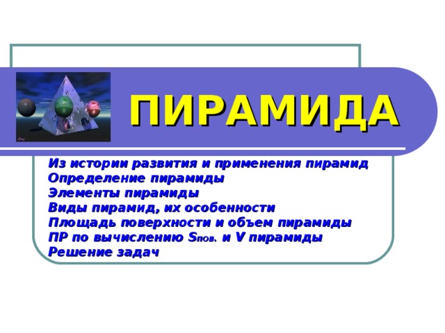 ПИРАМИДА Из истории развития и применения пирамид Определение пирамиды Элементы пирамиды Виды пирамид, их особенности Площадь поверхности и объем пирамиды ПР по вычислению S пов. и V пирамиды Решение задач  