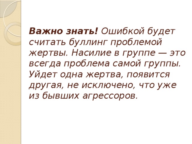 Важно знать!  Ошибкой будет считать буллинг проблемой жертвы. Насилие в группе — это всегда проблема самой группы. Уйдет одна жертва, появится другая, не исключено, что уже из бывших агрессоров.    