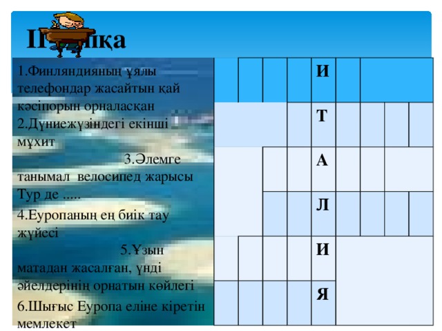 ІІ-топқа  И Т А Л И Я 1.Финляндияның ұялы телефондар жасайтын қай кәсіпорын орналасқан 2.Дүниежүзіндегі екінші мұхит 3.Әлемге танымал велосипед жарысы Тур де ..... 4.Еуропаның ең биік тау жүйесі 5.Ұзын матадан жасалған, үнді әйелдерінің орнатын көйлегі 6.Шығыс Еуропа еліне кіретін мемлекет 