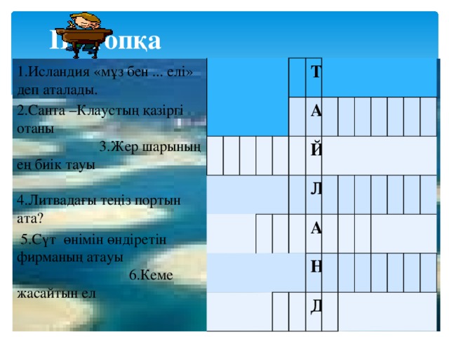  ІІІ-топқа Т А Й Л А Н Д 1.Исландия «мұз бен ... елі» деп аталады. 2.Санта –Клаустың қазіргі отаны 3.Жер шарының ең биік тауы 4.Литвадағы теңіз портын ата?  5.Сүт өнімін өндіретін фирманың атауы 6.Кеме жасайтын ел 7.Азиядағы мұхит 