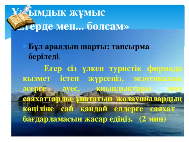 Ұжымдық жұмыс  «Егерде мен... болсам» Бұл аралдың шарты: тапсырма беріледі .  Егер сіз үлкен туристік фирмада қызмет істеп жүрсеңіз, экзотикалық әсерге әуес, қиындықтары мол саяхаттарды ұнататын жолаушылардың көңіліне сай қандай елдерге саяхат бағдарламасын жасар едіңіз. (2 мин) 