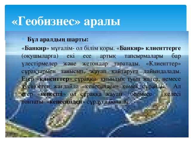 «Геобизнес» аралы Бұл аралдың шарты: « Банкир » мұғалім- ол білім қоры. « Банкир» клиенттерге (оқушыларға) екі есе артық тапсырмалары бар үлестірмелер және жетондар таратады. «Клиенттер» сұрақтармен танысып, жауап қайтаруға дайындалады. Егер « клиенттер » сұраққа қиындық туып жатса, немесе түсінбеген жағдайда «кеңесшіден» көмек сұрайды. Ал егер « кеңесші » ол сұраққа жауап бермесе келесі топтағы « кеңесшіден » сұрауға болады. 