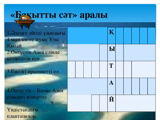 «Бақытты сәт» аралы Қ Ы Т А Й 1.Әлемге әйгілі ұзындығы 4 мың км-ге жуық Ұлы Қытай 2.Оңтүстік Азия елінде кездесетін кен 3.Ежелгі өркениетті ел 4.Оңтүстік – Батыс Азия еліндегі жанартау 5. Үндістандағы .... плантациясы 