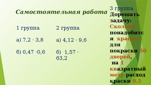 3 группа Дорешать задачу: Сколько понадобится краски для покраски 50 дверей ,  на 1 кв адратный метр расход краски 0,5 кг Самостоятельная работа 1 группа а) 7,2 · 3,8 б) 0,47 ·0,6 2 группа а) 4,12 · 9,6 б) 1,57 · 63,2
