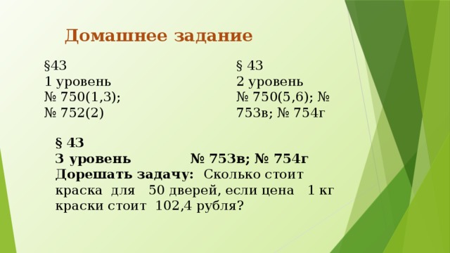 Домашнее задание §43 § 43 1 уровень 2 уровень № 750(1,3); № 750(5,6); № 753в; № 754г № 752(2) § 43 3 уровень № 753в; № 754г Дорешать задачу: Сколько стоит краска для 50 дверей, если цена 1 кг краски стоит 102,4 рубля?