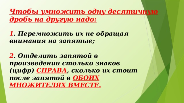 Чтобы умножить одну десятичную дробь на другую надо: 1 . Перемножить их не обращая внимания на запятые; 2 . Отделить запятой в произведении столько знаков (цифр) СПРАВА , сколько их стоит после запятой в ОБОИХ МНОЖИТЕЛЯХ ВМЕСТЕ.