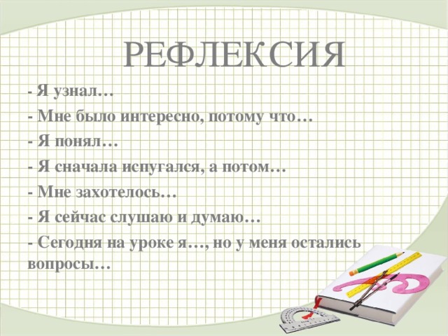 РЕФЛЕКСИЯ - Я узнал… - Мне было интересно, потому что… - Я понял… - Я сначала испугался, а потом… - Мне захотелось… - Я сейчас слушаю и думаю… - Сегодня на уроке я…, но у меня остались вопросы…