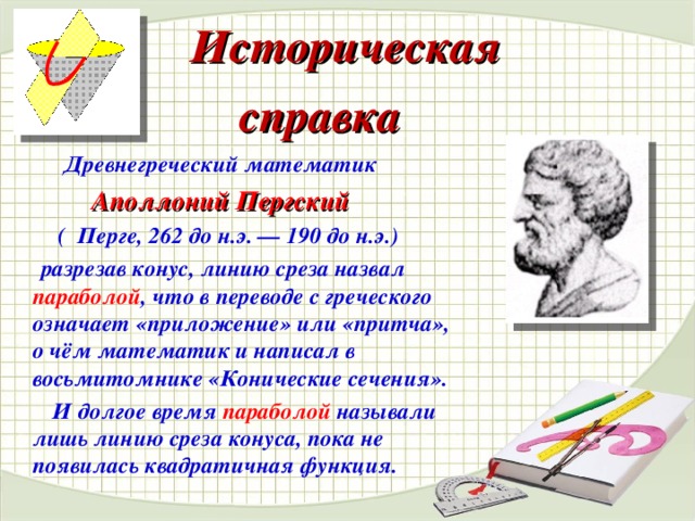 Историческая  справка   Древнегреческий математик   Аполлоний Пергский  (  Перге, 262 до н.э. — 190 до н.э.)   разрезав конус, линию среза назвал параболой , что в переводе с греческого означает «приложение» или «притча», о чём математик и написал в восьмитомнике «Конические сечения».  И долгое время параболой называли лишь линию среза конуса, пока не появилась квадратичная функция.