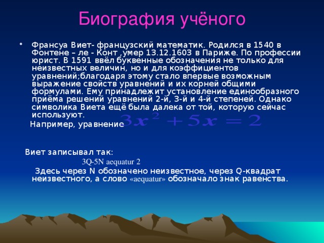 Биография учёного   Франсуа Виет- французский математик. Родился в 1540 в Фонтене – ле - Конт ,умер 13.12.1603 в Париже. По профессии юрист. В 1591 ввёл буквенные обозначения не только для неизвестных величин, но и для коэффициентов уравнений;благодаря этому стало впервые возможным выражение свойств уравнений и их корней общими формулами. Ему принадлежит установление единообразного приёма решений уравнений 2-й, 3-й и 4-й степеней. Однако символика Виета ещё была далека от той, которую сейчас используют.  Например, уравнение   Виет записывал так:  3Q-5N aequatur 2  Здесь через N обозначено неизвестное, через Q-квадрат неизвестного, а слово «aequatur» обозначало знак равенства. з  
