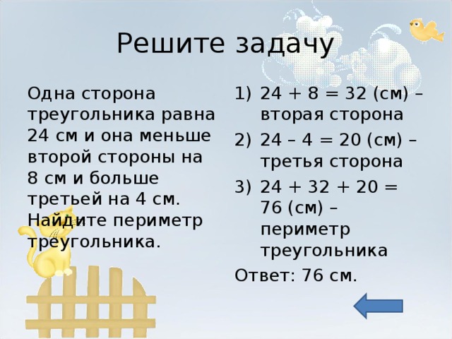 Решите задачу Одна сторона треугольника равна 24 см и она меньше второй стороны на 8 см и больше третьей на 4 см. Найдите периметр треугольника. 24 + 8 = 32 (см) – вторая сторона 24 – 4 = 20 (см) – третья сторона 24 + 32 + 20 = 76 (см) – периметр треугольника Ответ: 76 см. 
