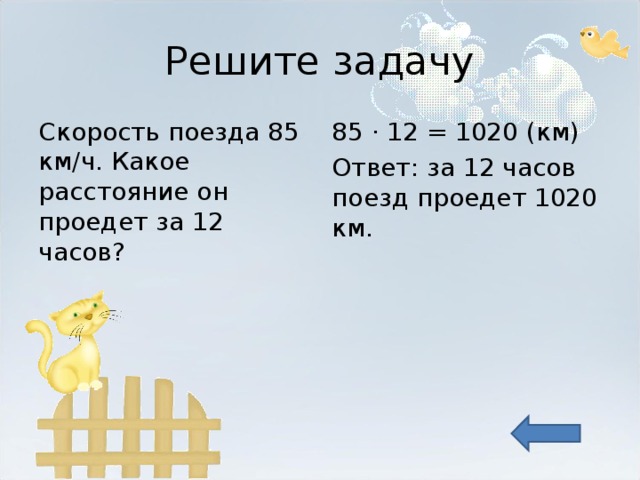 Решите задачу Скорость поезда 85 км/ч. Какое расстояние он проедет за 12 часов? 85 · 12 = 1020 ( км) Ответ: за 12 часов поезд проедет 1020 км. 